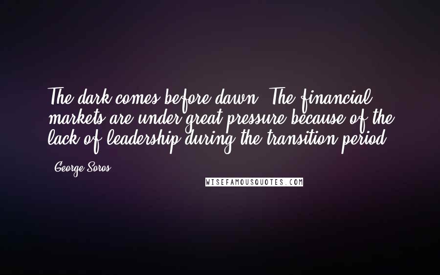 George Soros Quotes: The dark comes before dawn. The financial markets are under great pressure because of the lack of leadership during the transition period.