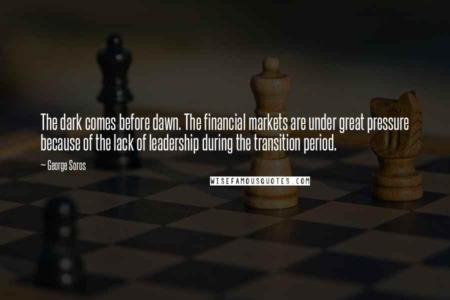 George Soros Quotes: The dark comes before dawn. The financial markets are under great pressure because of the lack of leadership during the transition period.