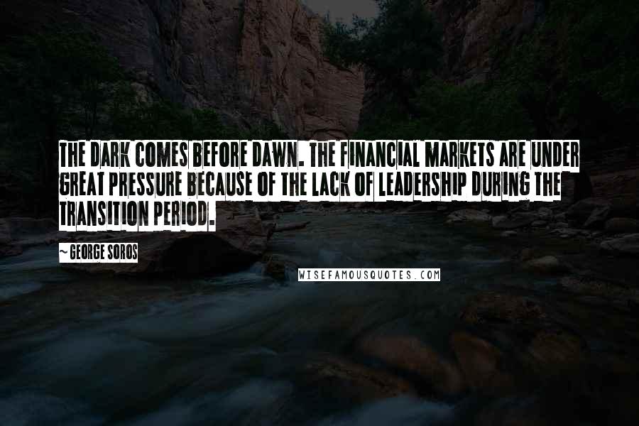 George Soros Quotes: The dark comes before dawn. The financial markets are under great pressure because of the lack of leadership during the transition period.