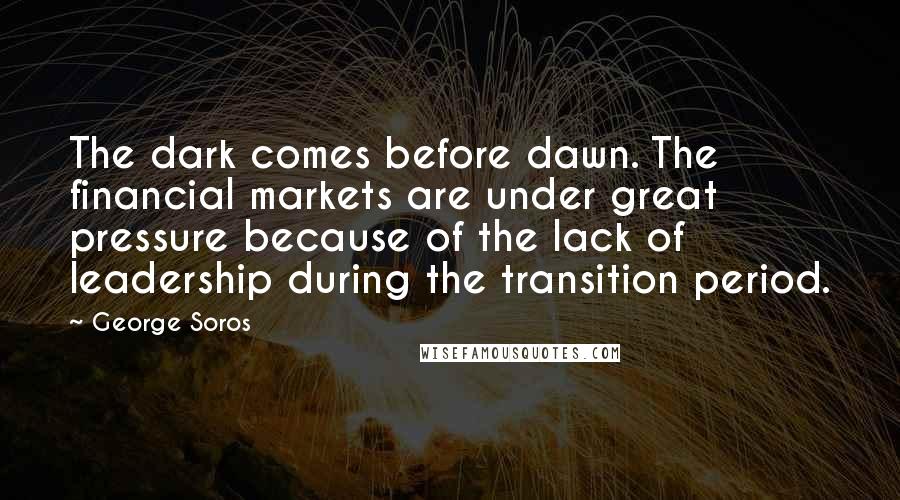 George Soros Quotes: The dark comes before dawn. The financial markets are under great pressure because of the lack of leadership during the transition period.