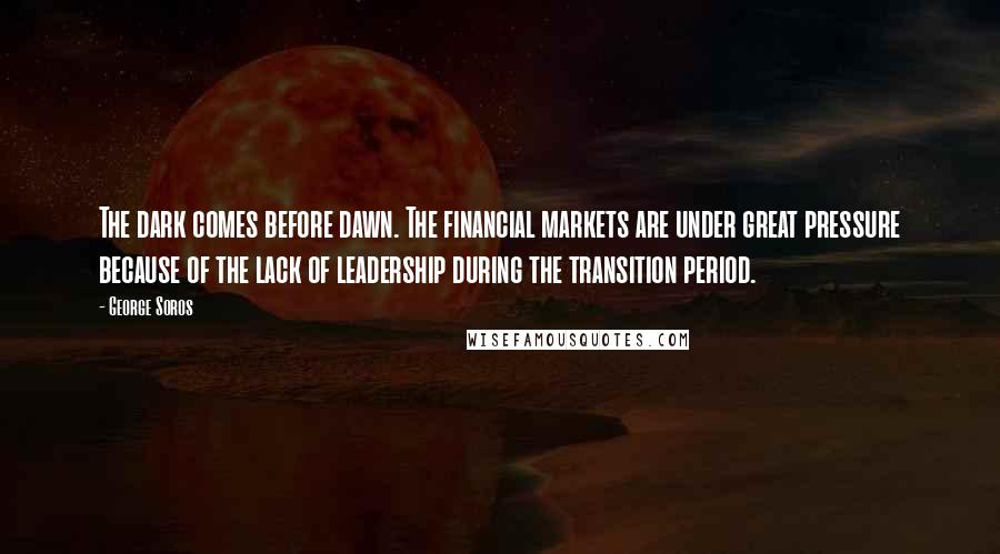 George Soros Quotes: The dark comes before dawn. The financial markets are under great pressure because of the lack of leadership during the transition period.