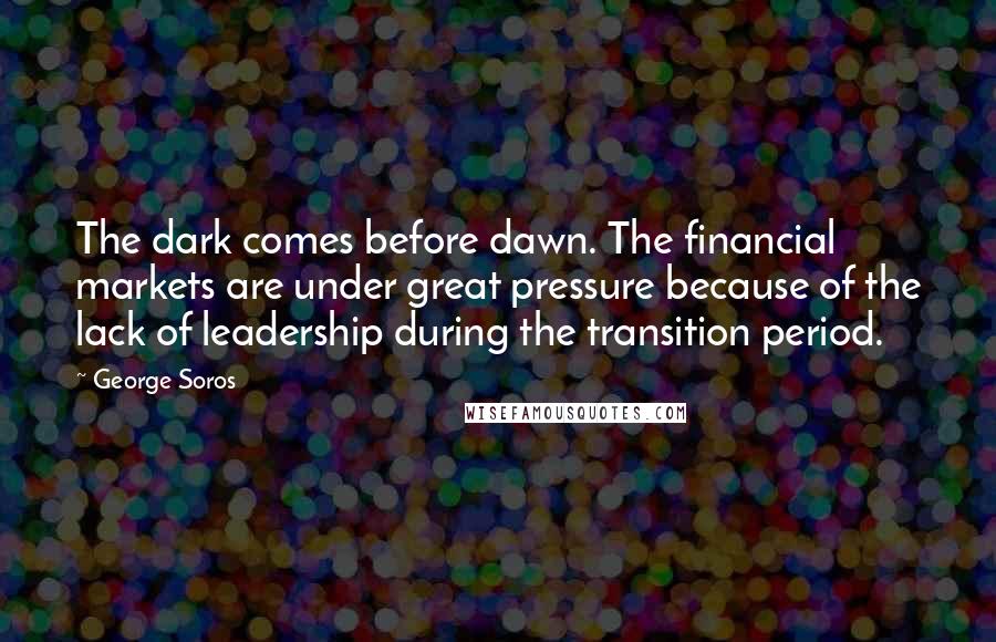 George Soros Quotes: The dark comes before dawn. The financial markets are under great pressure because of the lack of leadership during the transition period.