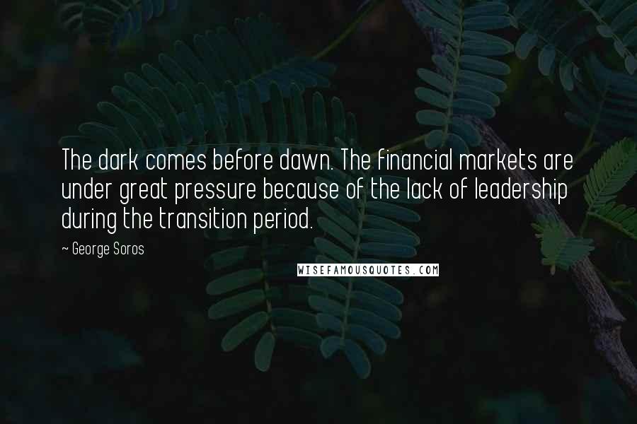 George Soros Quotes: The dark comes before dawn. The financial markets are under great pressure because of the lack of leadership during the transition period.