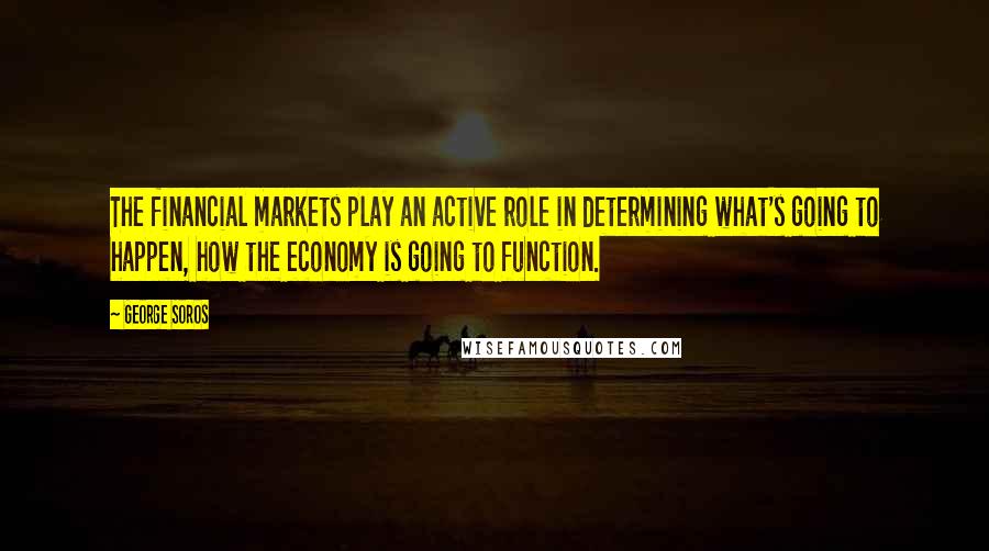 George Soros Quotes: The financial markets play an active role in determining what's going to happen, how the economy is going to function.