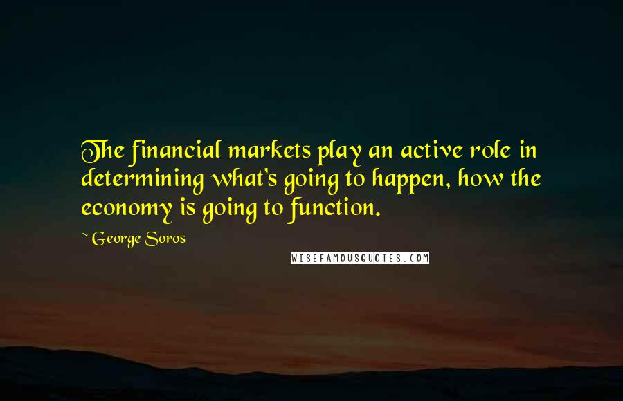 George Soros Quotes: The financial markets play an active role in determining what's going to happen, how the economy is going to function.