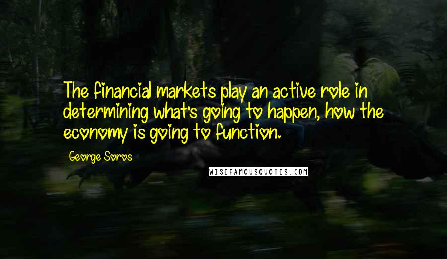 George Soros Quotes: The financial markets play an active role in determining what's going to happen, how the economy is going to function.