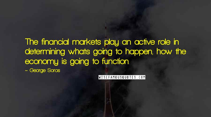 George Soros Quotes: The financial markets play an active role in determining what's going to happen, how the economy is going to function.