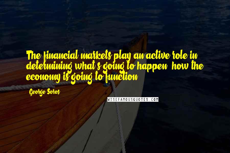 George Soros Quotes: The financial markets play an active role in determining what's going to happen, how the economy is going to function.