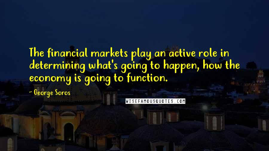 George Soros Quotes: The financial markets play an active role in determining what's going to happen, how the economy is going to function.