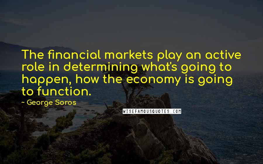 George Soros Quotes: The financial markets play an active role in determining what's going to happen, how the economy is going to function.