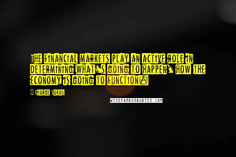 George Soros Quotes: The financial markets play an active role in determining what's going to happen, how the economy is going to function.