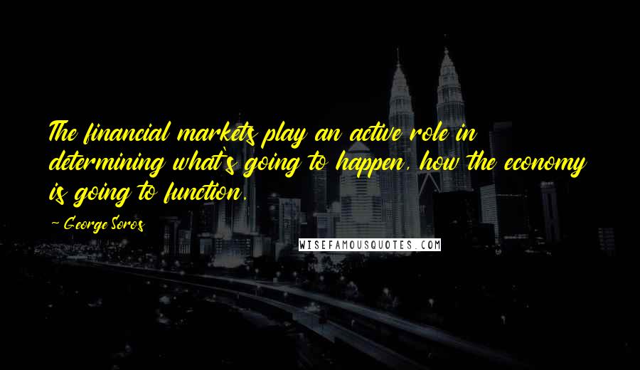 George Soros Quotes: The financial markets play an active role in determining what's going to happen, how the economy is going to function.