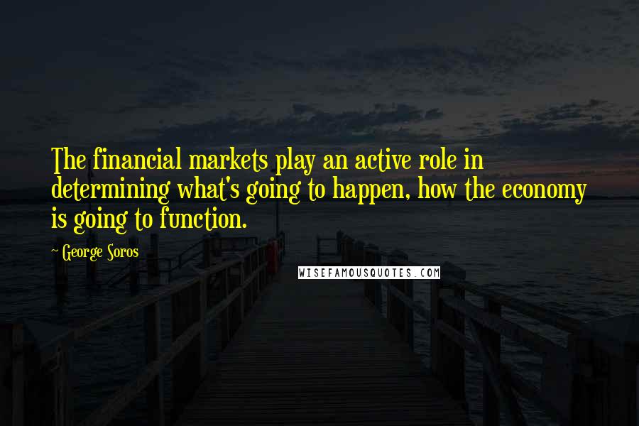 George Soros Quotes: The financial markets play an active role in determining what's going to happen, how the economy is going to function.