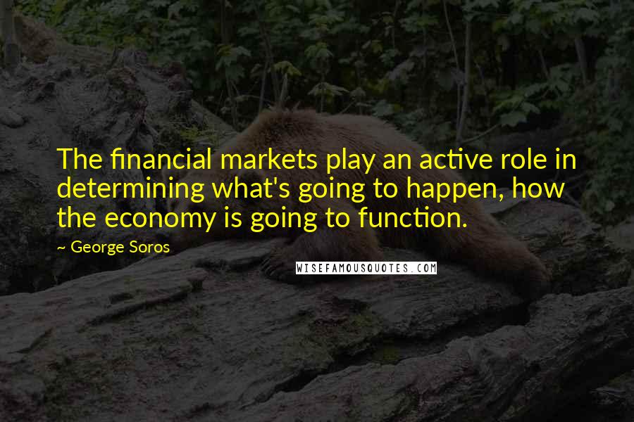 George Soros Quotes: The financial markets play an active role in determining what's going to happen, how the economy is going to function.