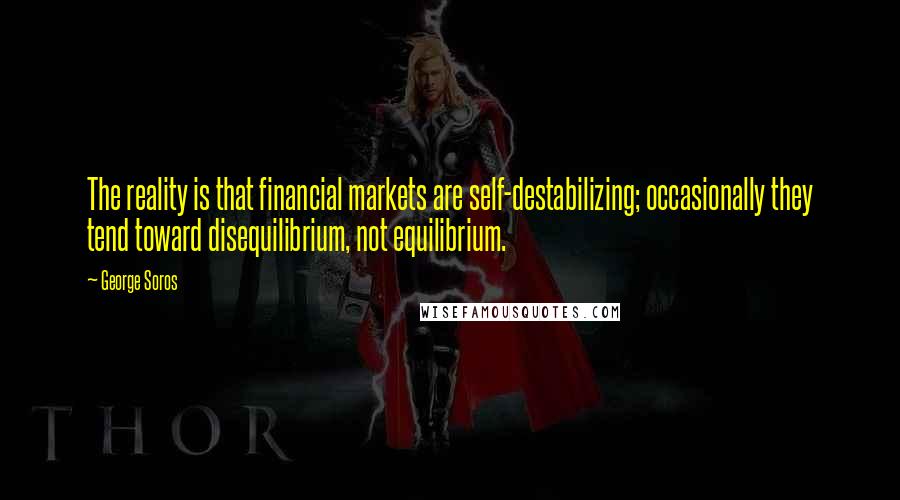 George Soros Quotes: The reality is that financial markets are self-destabilizing; occasionally they tend toward disequilibrium, not equilibrium.