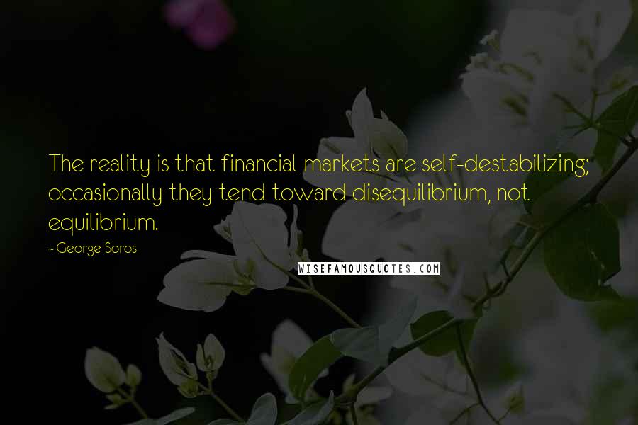 George Soros Quotes: The reality is that financial markets are self-destabilizing; occasionally they tend toward disequilibrium, not equilibrium.