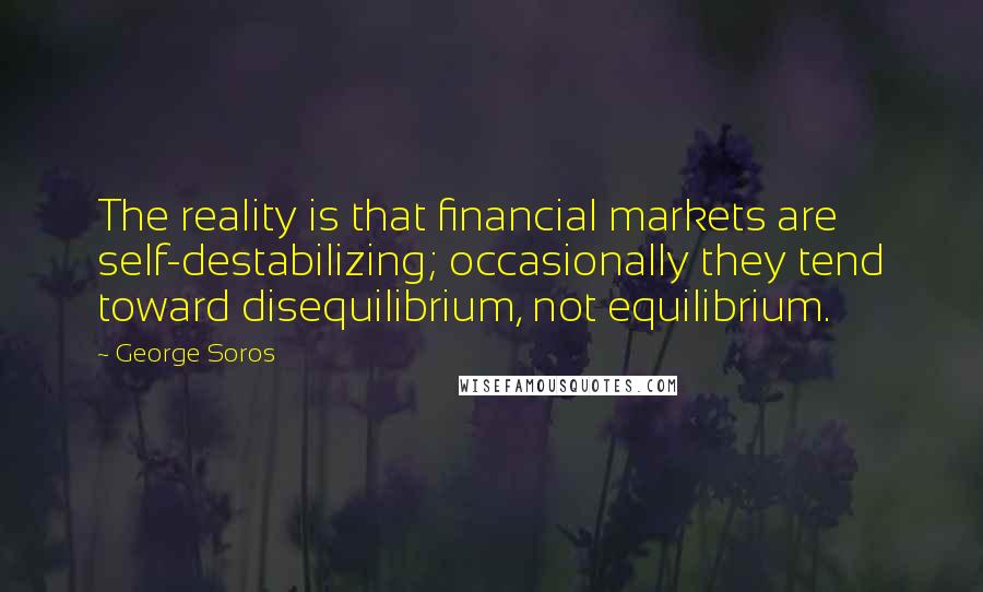 George Soros Quotes: The reality is that financial markets are self-destabilizing; occasionally they tend toward disequilibrium, not equilibrium.