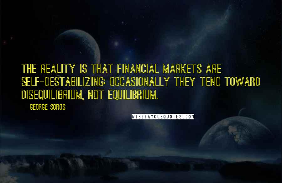 George Soros Quotes: The reality is that financial markets are self-destabilizing; occasionally they tend toward disequilibrium, not equilibrium.