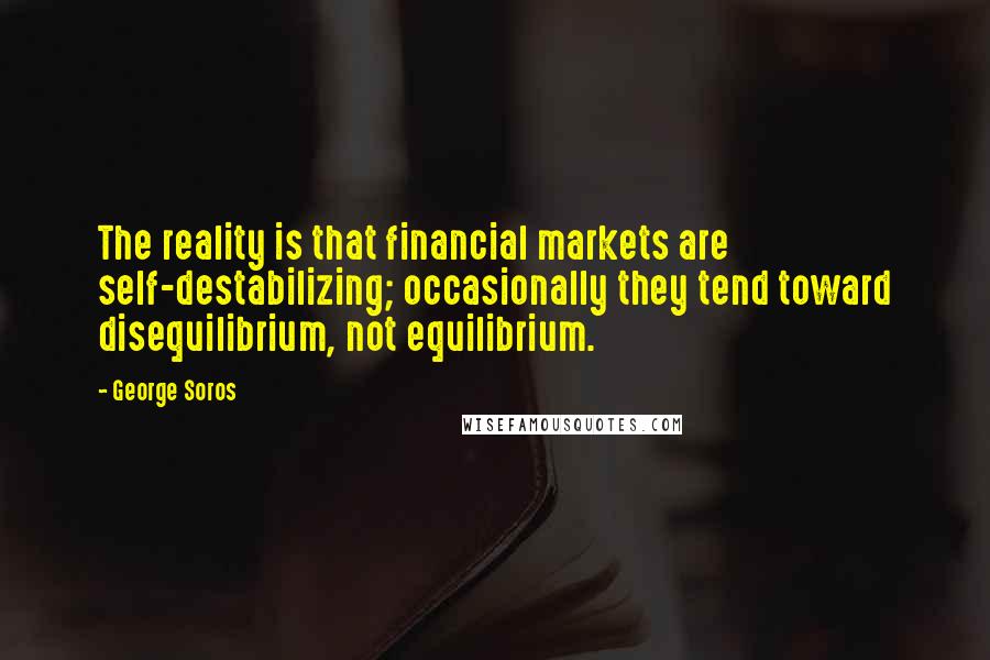 George Soros Quotes: The reality is that financial markets are self-destabilizing; occasionally they tend toward disequilibrium, not equilibrium.