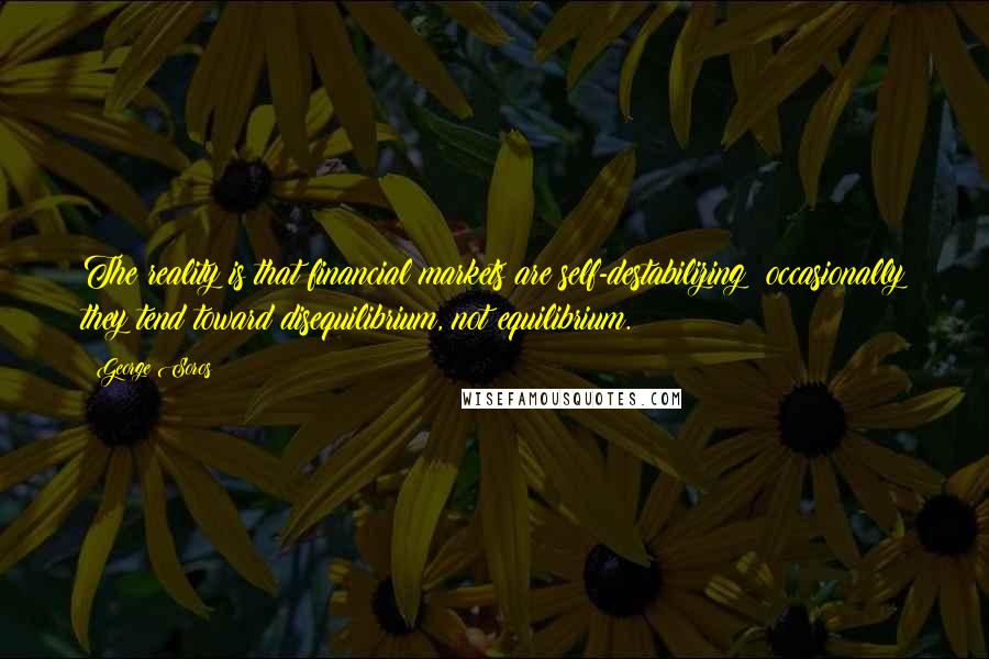 George Soros Quotes: The reality is that financial markets are self-destabilizing; occasionally they tend toward disequilibrium, not equilibrium.