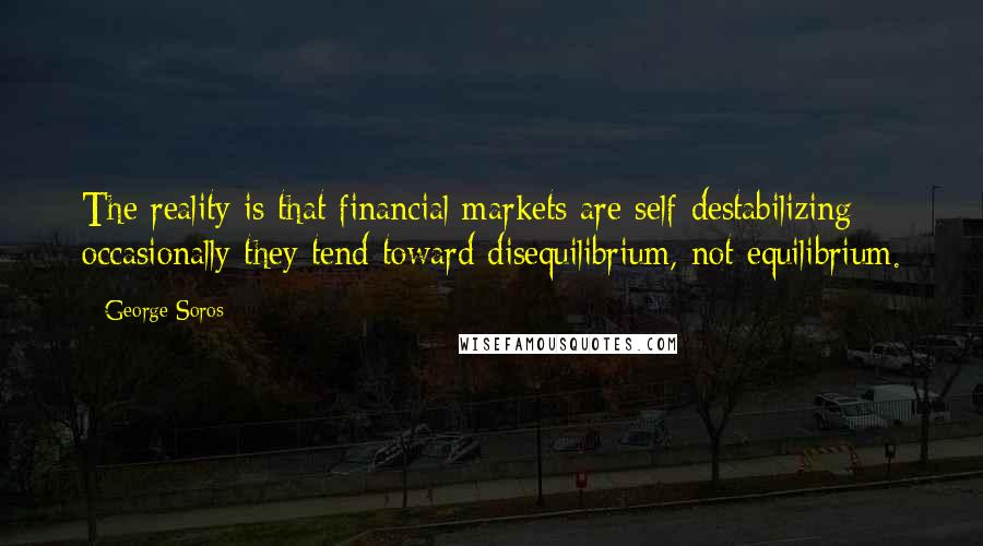 George Soros Quotes: The reality is that financial markets are self-destabilizing; occasionally they tend toward disequilibrium, not equilibrium.
