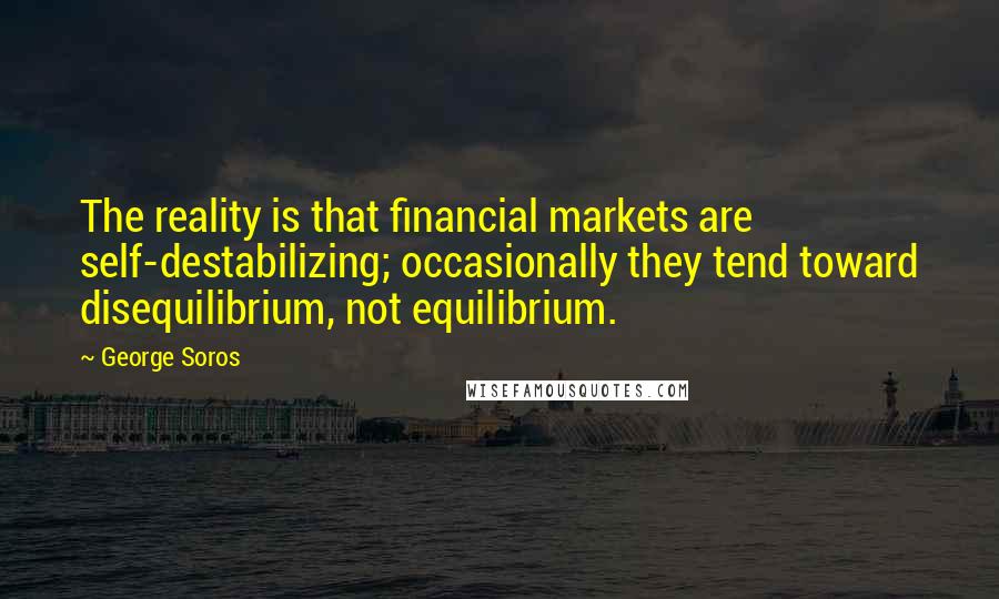 George Soros Quotes: The reality is that financial markets are self-destabilizing; occasionally they tend toward disequilibrium, not equilibrium.