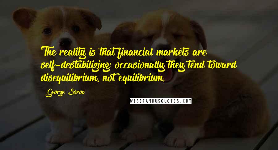 George Soros Quotes: The reality is that financial markets are self-destabilizing; occasionally they tend toward disequilibrium, not equilibrium.