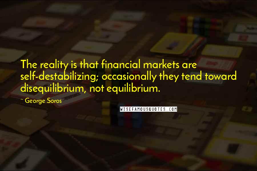 George Soros Quotes: The reality is that financial markets are self-destabilizing; occasionally they tend toward disequilibrium, not equilibrium.