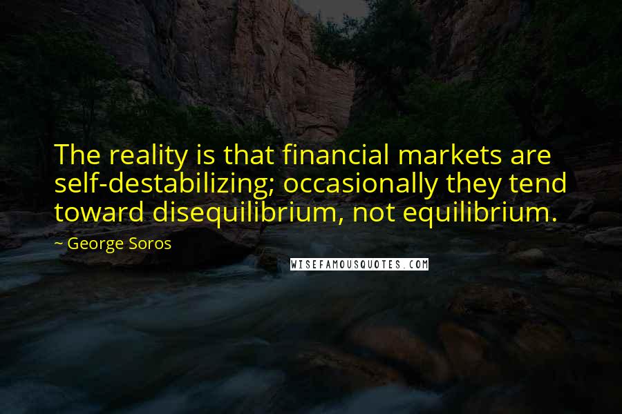 George Soros Quotes: The reality is that financial markets are self-destabilizing; occasionally they tend toward disequilibrium, not equilibrium.