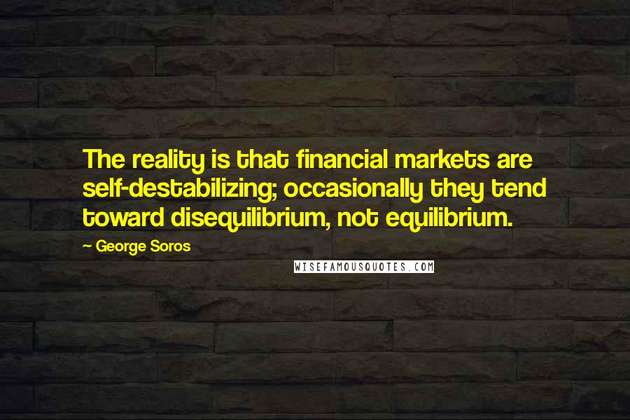 George Soros Quotes: The reality is that financial markets are self-destabilizing; occasionally they tend toward disequilibrium, not equilibrium.