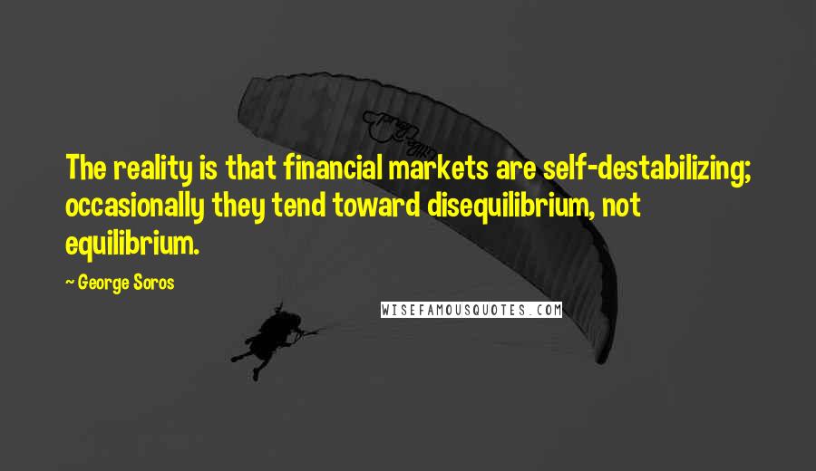 George Soros Quotes: The reality is that financial markets are self-destabilizing; occasionally they tend toward disequilibrium, not equilibrium.