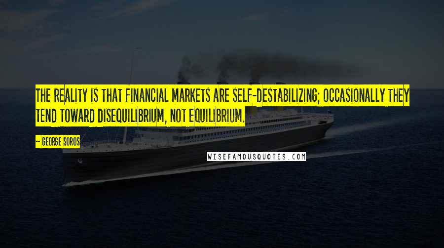 George Soros Quotes: The reality is that financial markets are self-destabilizing; occasionally they tend toward disequilibrium, not equilibrium.