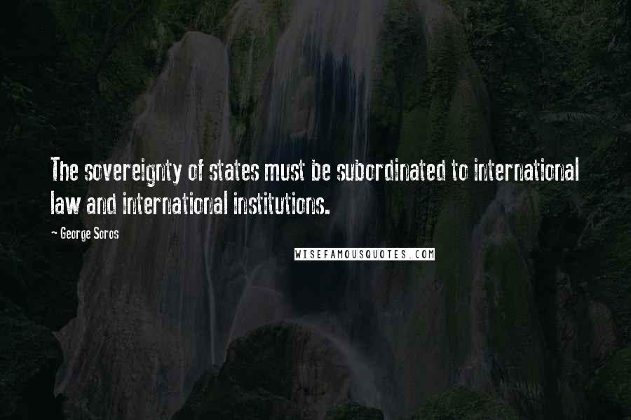 George Soros Quotes: The sovereignty of states must be subordinated to international law and international institutions.