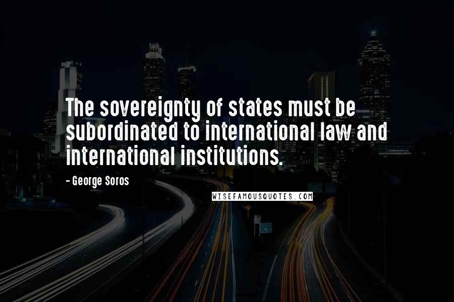 George Soros Quotes: The sovereignty of states must be subordinated to international law and international institutions.