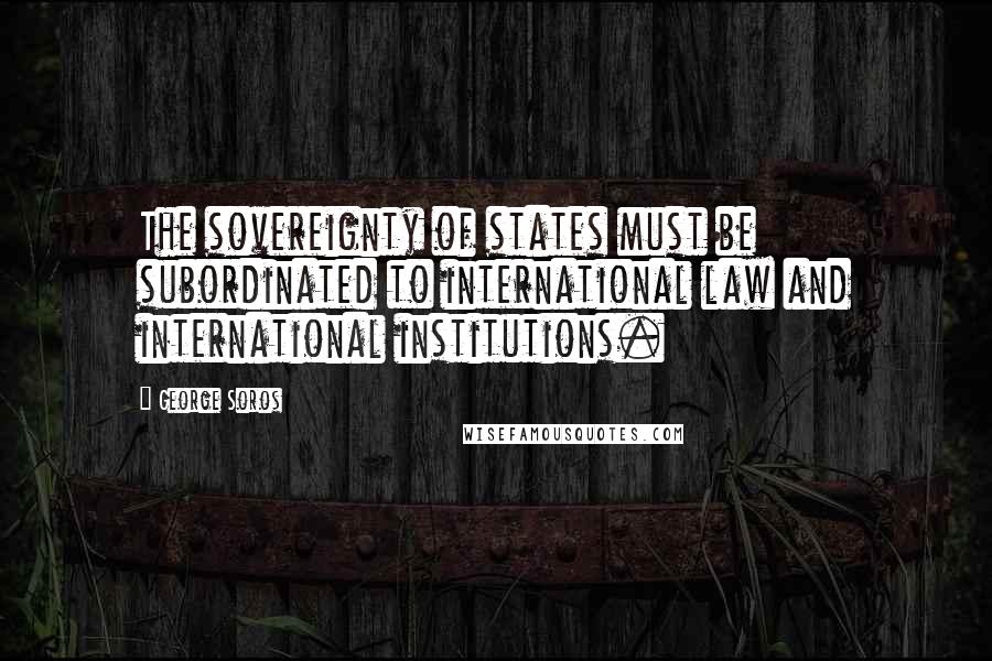 George Soros Quotes: The sovereignty of states must be subordinated to international law and international institutions.