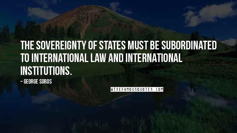 George Soros Quotes: The sovereignty of states must be subordinated to international law and international institutions.