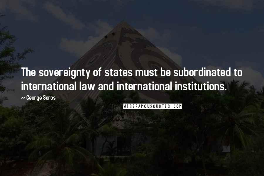 George Soros Quotes: The sovereignty of states must be subordinated to international law and international institutions.