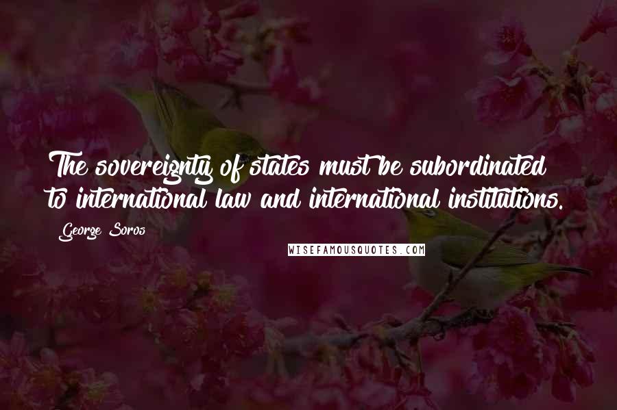 George Soros Quotes: The sovereignty of states must be subordinated to international law and international institutions.