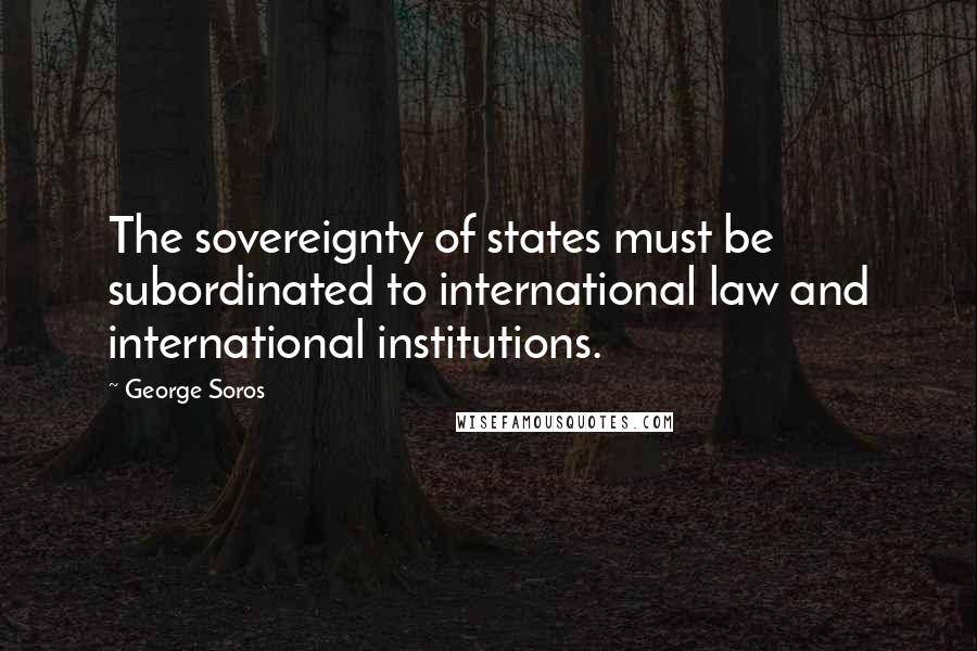 George Soros Quotes: The sovereignty of states must be subordinated to international law and international institutions.