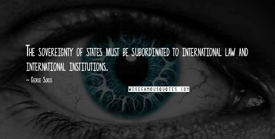 George Soros Quotes: The sovereignty of states must be subordinated to international law and international institutions.