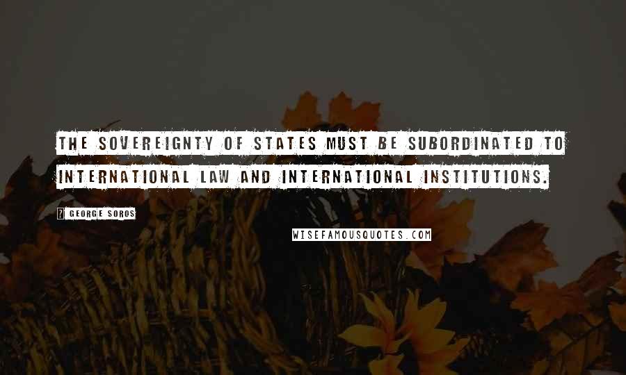 George Soros Quotes: The sovereignty of states must be subordinated to international law and international institutions.