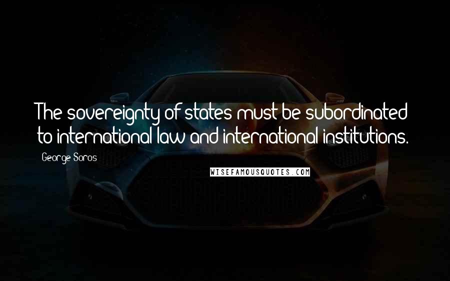George Soros Quotes: The sovereignty of states must be subordinated to international law and international institutions.