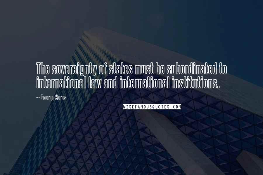 George Soros Quotes: The sovereignty of states must be subordinated to international law and international institutions.