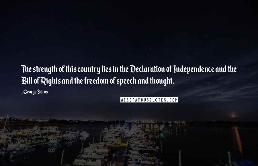 George Soros Quotes: The strength of this country lies in the Declaration of Independence and the Bill of Rights and the freedom of speech and thought.