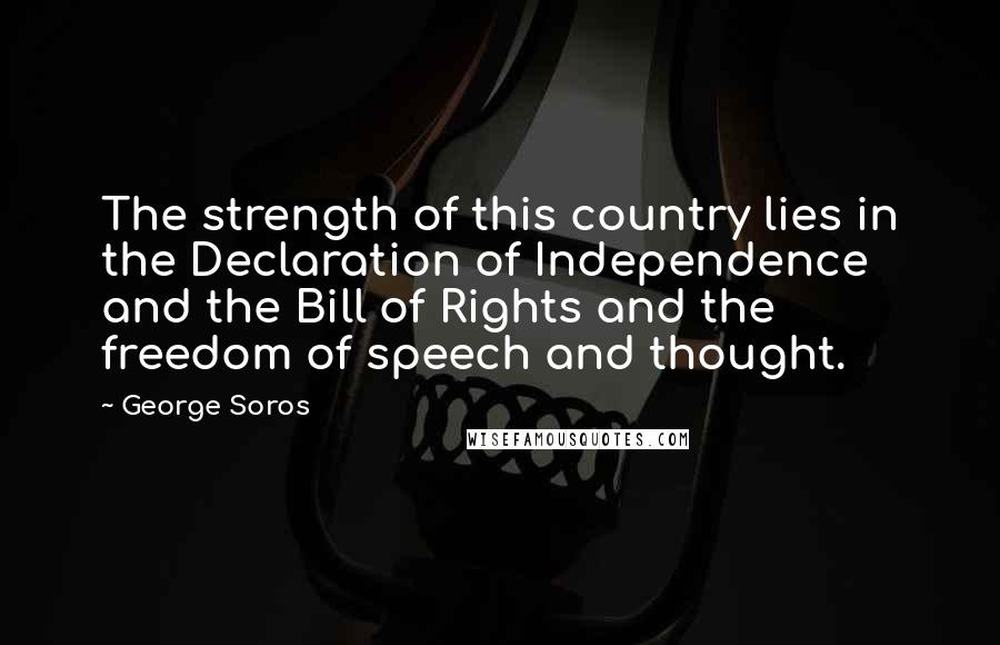 George Soros Quotes: The strength of this country lies in the Declaration of Independence and the Bill of Rights and the freedom of speech and thought.