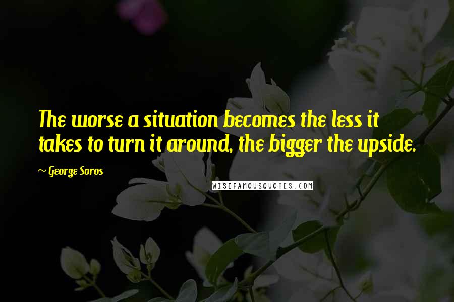 George Soros Quotes: The worse a situation becomes the less it takes to turn it around, the bigger the upside.