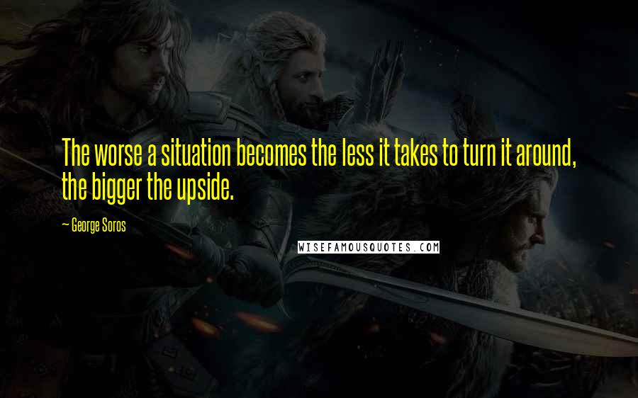 George Soros Quotes: The worse a situation becomes the less it takes to turn it around, the bigger the upside.