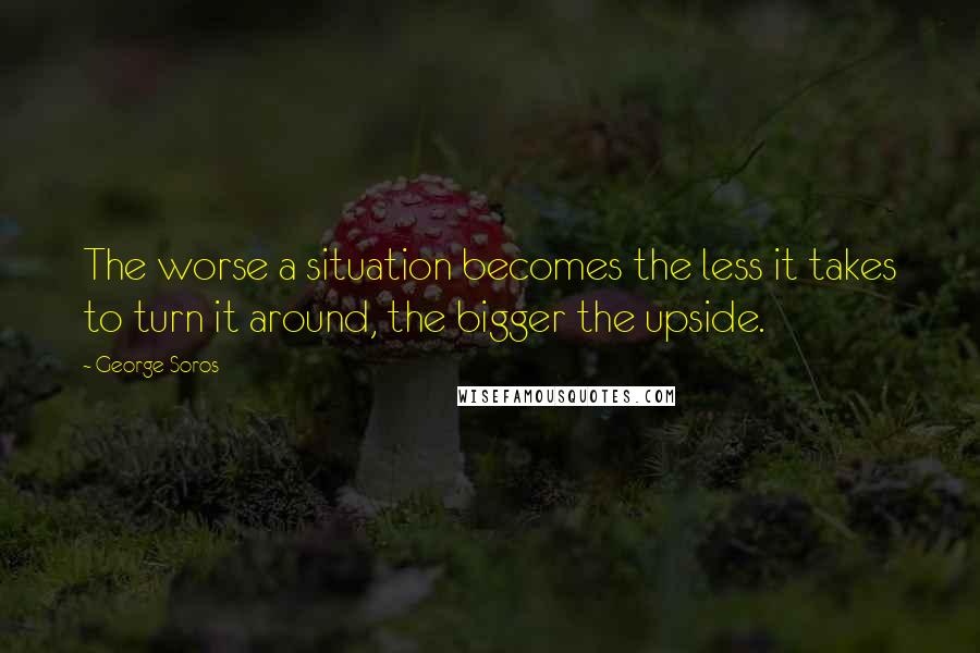 George Soros Quotes: The worse a situation becomes the less it takes to turn it around, the bigger the upside.