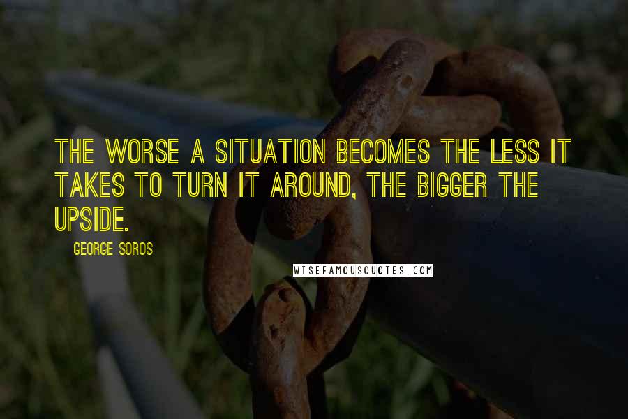 George Soros Quotes: The worse a situation becomes the less it takes to turn it around, the bigger the upside.