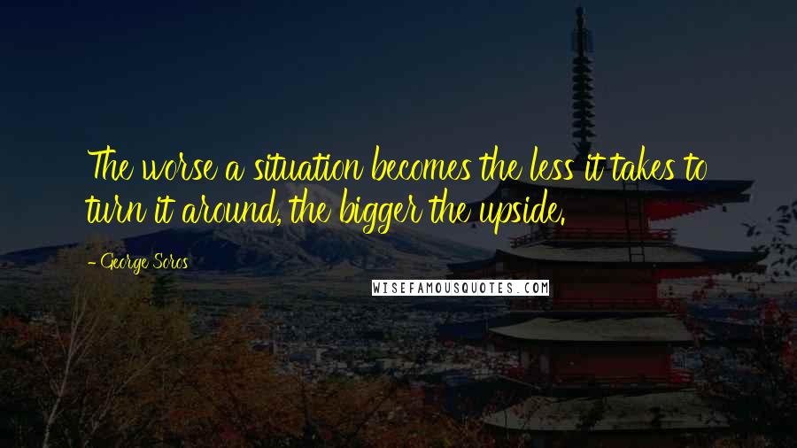 George Soros Quotes: The worse a situation becomes the less it takes to turn it around, the bigger the upside.